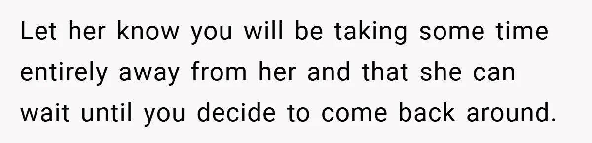 Let her know you will be taking some time entirely away from her and that she can wait until you decide to come back around.