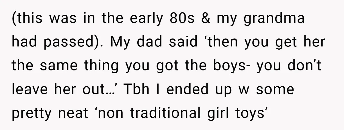 (this was in the early 80s & my grandma had passed). My dad said ‘then you get her the same thing you got the boys- you don’t leave her out…’...