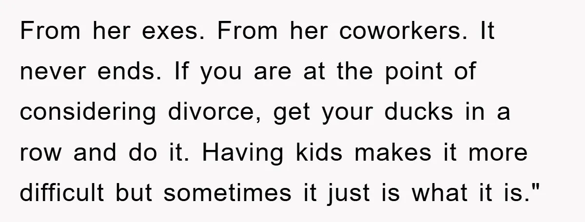 From her exes. From her coworkers. It never ends. If you are at the point of considering divorce, get your ducks in a row and do it. Having kids makes...