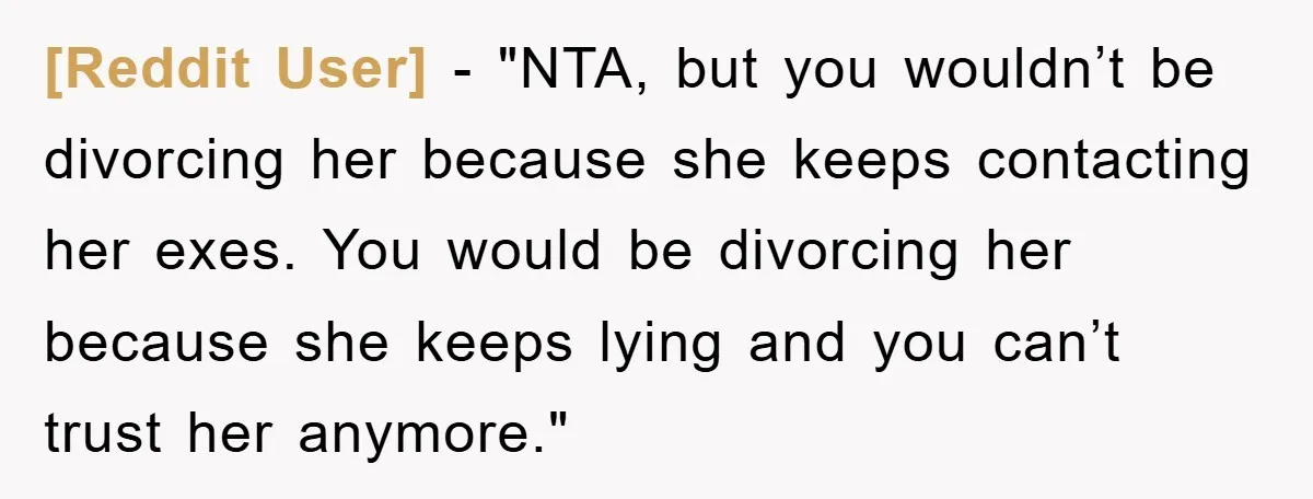 [Reddit User] - "NTA, but you wouldn’t be divorcing her because she keeps contacting her exes. You would be divorcing her because she keeps lying and you can’t trust her...