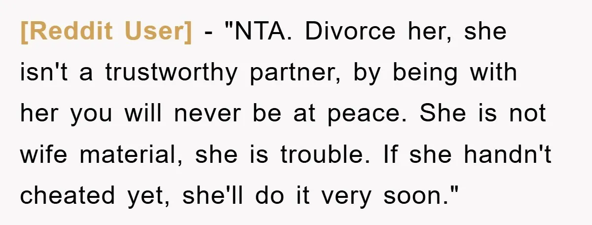 [Reddit User] - "NTA. Divorce her, she isn't a trustworthy partner, by being with her you will never be at peace. She is not wife material, she is trouble. If...
