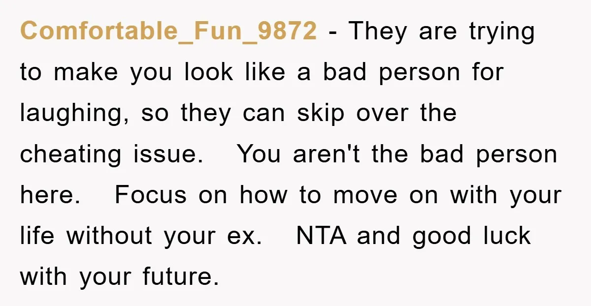 Comfortable_Fun_9872 − They are trying to make you look like a bad person for laughing, so they can skip over the cheating issue. You aren't the bad person here. Focus...
