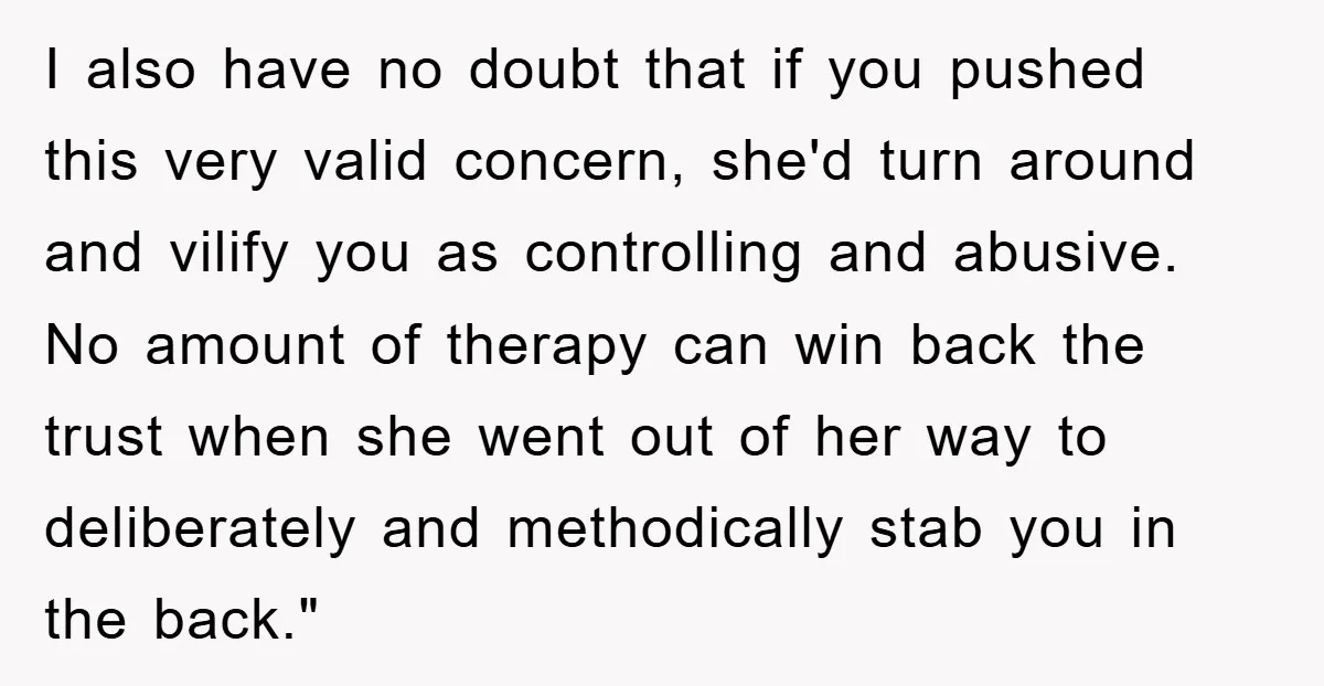 I also have no doubt that if you pushed this very valid concern, she'd turn around and vilify you as controlling and abusive. No amount of therapy can win back...