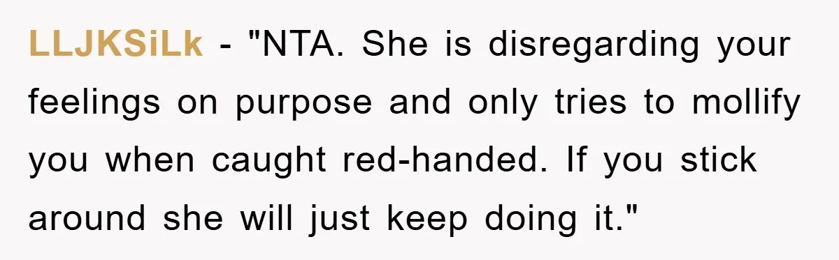LLJKSiLk - "NTA. She is disregarding your feelings on purpose and only tries to mollify you when caught red-handed. If you stick around she will just keep doing it."