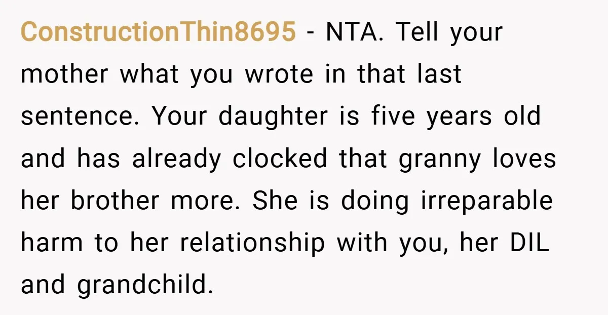 ConstructionThin8695 − NTA. Tell your mother what you wrote in that last sentence. Your daughter is five years old and has already clocked that granny loves her brother more. She...