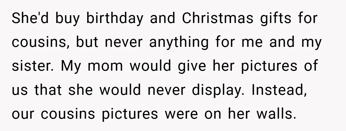 She'd buy birthday and Christmas gifts for cousins, but never anything for me and my sister. My mom would give her pictures of us that she would never display. Instead,...