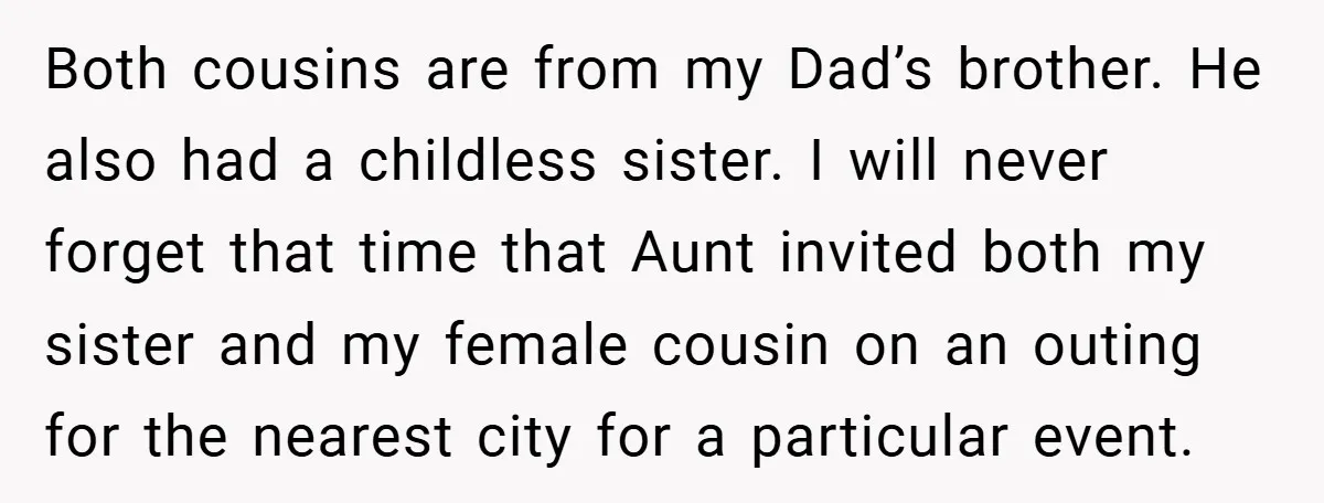 Both cousins are from my Dad’s brother. He also had a childless sister. I will never forget that time that Aunt invited both my sister and my female cousin on...