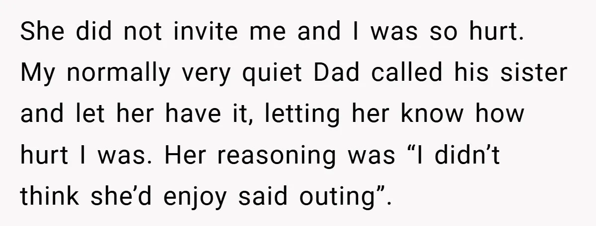 She did not invite me and I was so hurt. My normally very quiet Dad called his sister and let her have it, letting her know how hurt I was....
