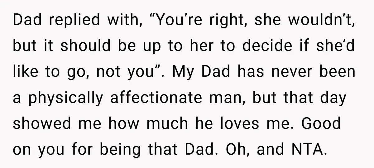 Dad replied with, “You’re right, she wouldn’t, but it should be up to her to decide if she’d like to go, not you”. My Dad has never been a physically...