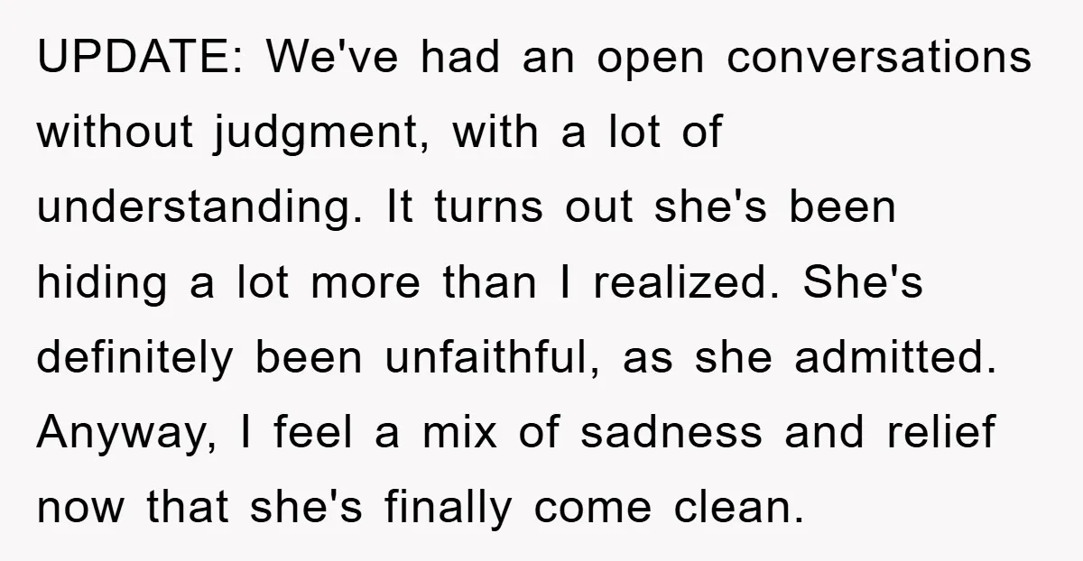 UPDATE: We've had an open conversations without judgment, with a lot of understanding. It turns out she's been hiding a lot more than I realized. She's definitely been unfaithful, as...