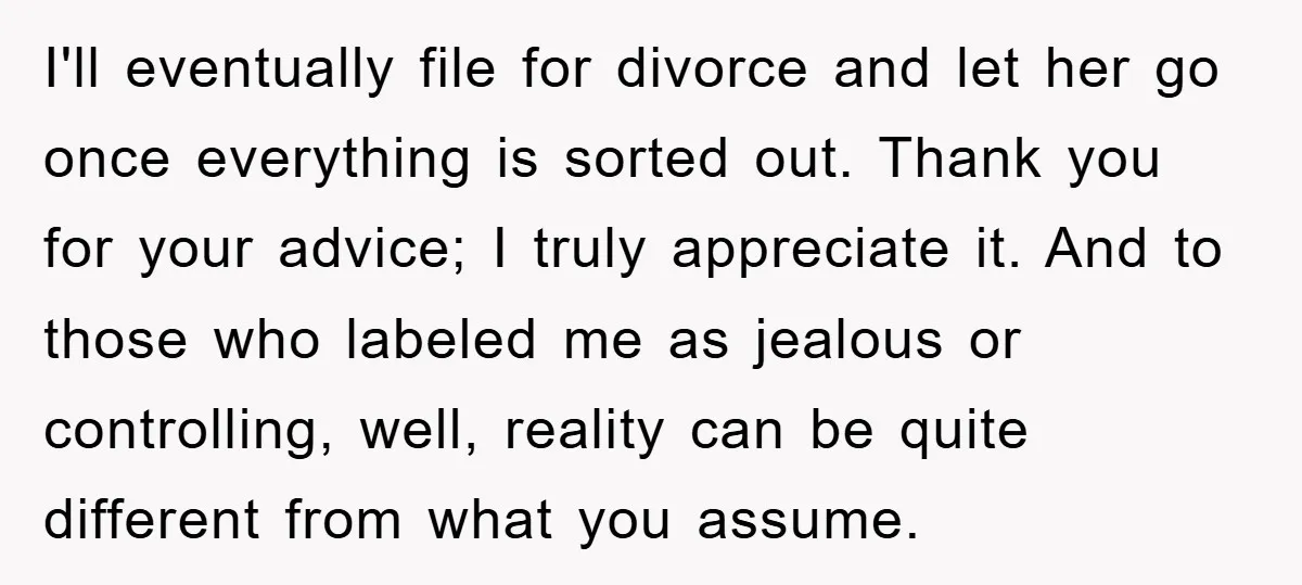 I'll eventually file for divorce and let her go once everything is sorted out. Thank you for your advice; I truly appreciate it. And to those who labeled me as...
