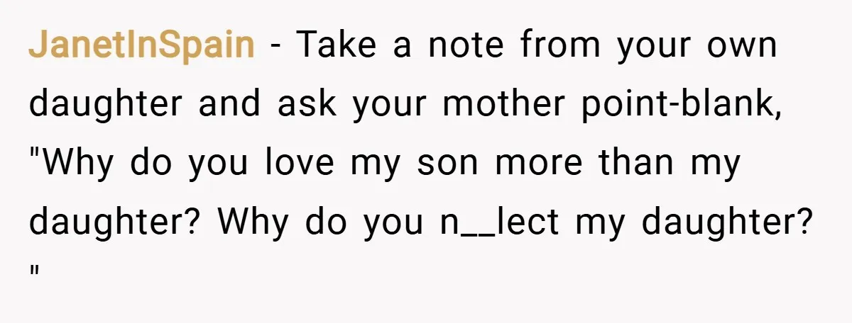 JanetInSpain − Take a note from your own daughter and ask your mother point-blank, "Why do you love my son more than my daughter? Why do you n__lect my daughter?...
