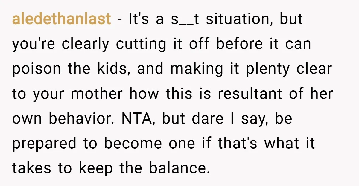 aledethanlast − It's a s__t situation, but you're clearly cutting it off before it can poison the kids, and making it plenty clear to your mother how this is resultant...