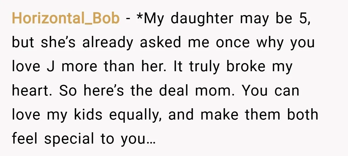 Horizontal_Bob − *My daughter may be 5, but she’s already asked me once why you love J more than her. It truly broke my heart. So here’s the deal mom....