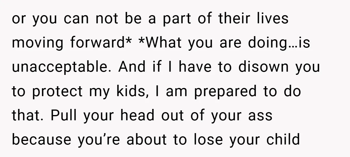 or you can not be a part of their lives moving forward* *What you are doing…is unacceptable. And if I have to disown you to protect my kids, I am...