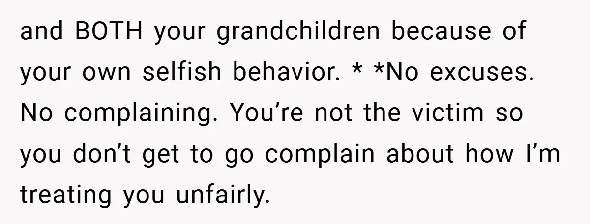and BOTH your grandchildren because of your own selfish behavior. * *No excuses. No complaining. You’re not the victim so you don’t get to go complain about how I’m treating...