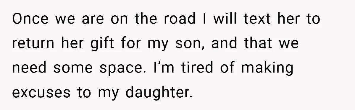Once we are on the road I will text her to return her gift for my son, and that we need some space. I’m tired of making excuses to my...