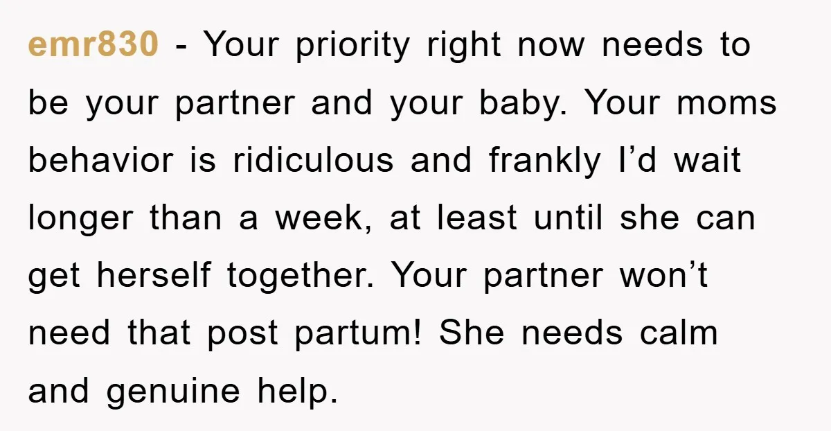 emr830 − Your priority right now needs to be your partner and your baby. Your moms behavior is ridiculous and frankly I’d wait longer than a week, at least until...