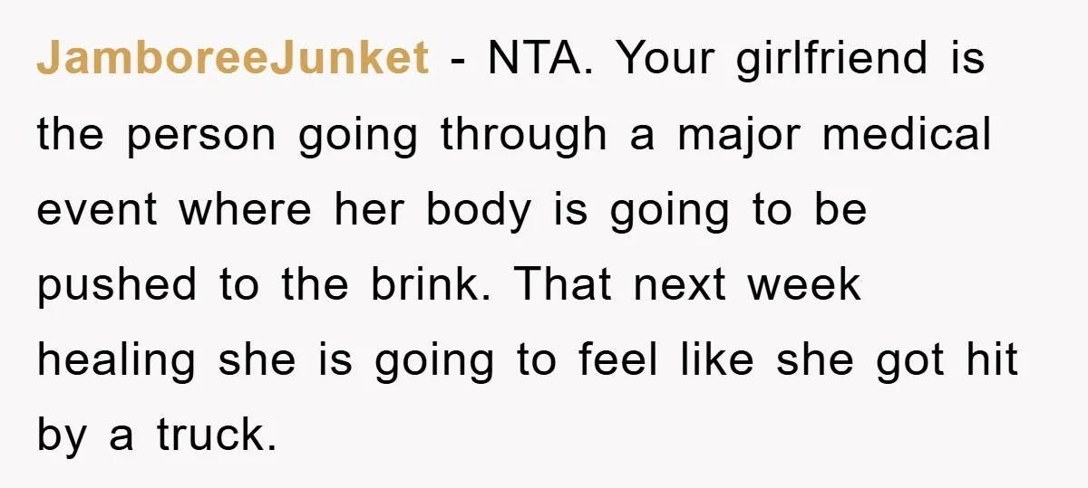 JamboreeJunket − NTA. Your girlfriend is the person going through a major medical event where her body is going to be pushed to the brink. That next week healing she...