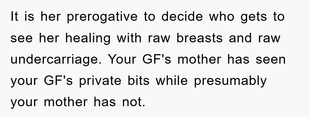 It is her prerogative to decide who gets to see her healing with raw breasts and raw undercarriage. Your GF's mother has seen your GF's private bits while presumably your...