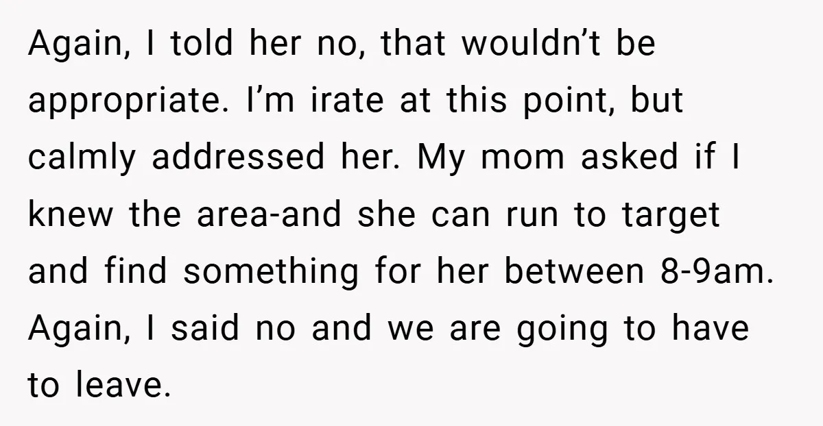 Again, I told her no, that wouldn’t be appropriate. I’m irate at this point, but calmly addressed her. My mom asked if I knew the area-and she can run to...