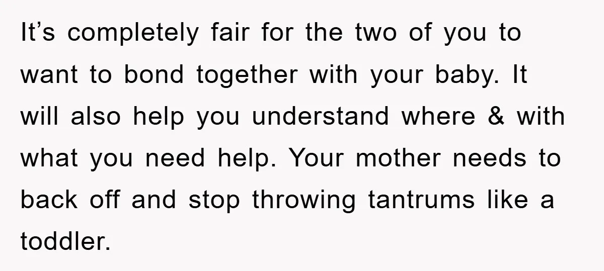 It’s completely fair for the two of you to want to bond together with your baby. It will also help you understand where & with what you need help. Your...