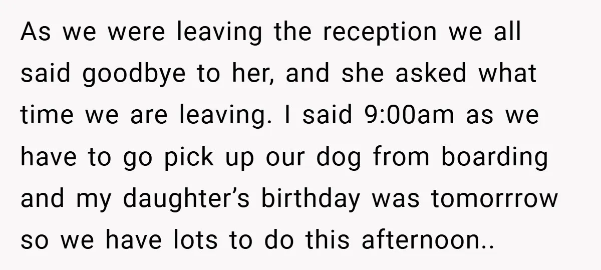 As we were leaving the reception we all said goodbye to her, and she asked what time we are leaving. I said 9:00am as we have to go pick up...
