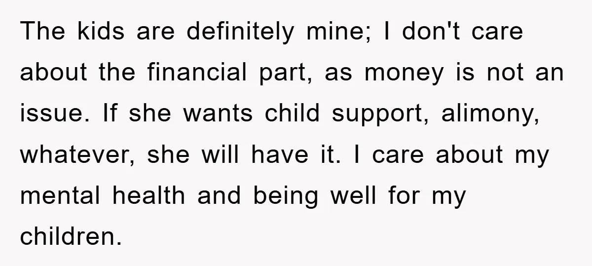 The kids are definitely mine; I don't care about the financial part, as money is not an issue. If she wants child support, alimony, whatever, she will have it. I...