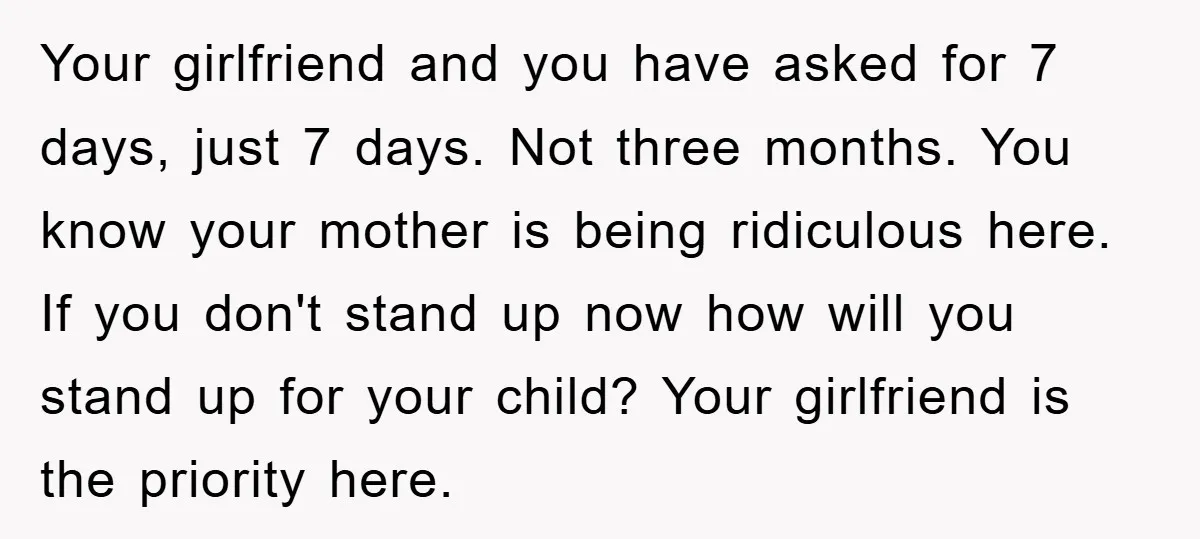 Your girlfriend and you have asked for 7 days, just 7 days. Not three months. You know your mother is being ridiculous here. If you don't stand up now how...