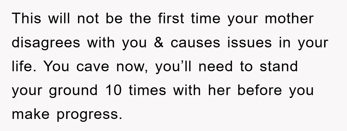 This will not be the first time your mother disagrees with you & causes issues in your life. You cave now, you’ll need to stand your ground 10 times with...