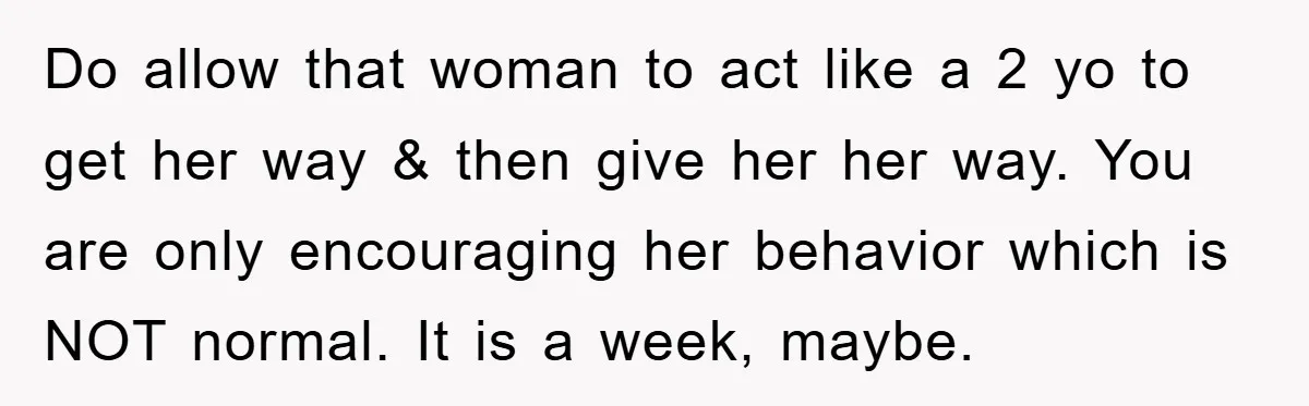 Do allow that woman to act like a 2 yo to get her way & then give her her way. You are only encouraging her behavior which is NOT normal....