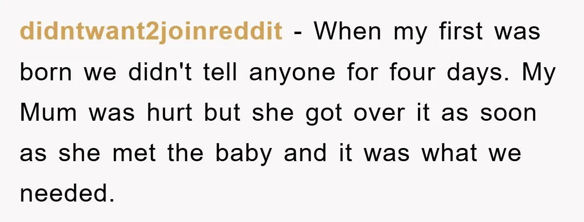 didntwant2joinreddit − When my first was born we didn't tell anyone for four days. My Mum was hurt but she got over it as soon as she met the baby...