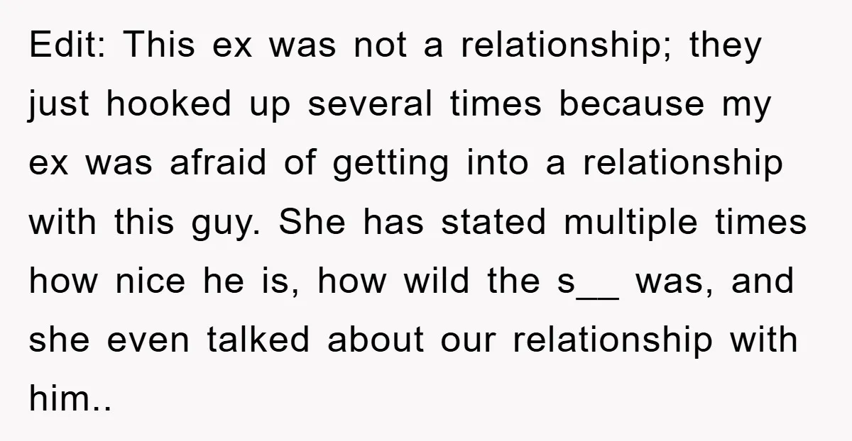 Edit: This ex was not a relationship; they just hooked up several times because my ex was afraid of getting into a relationship with this guy. She has stated multiple...
