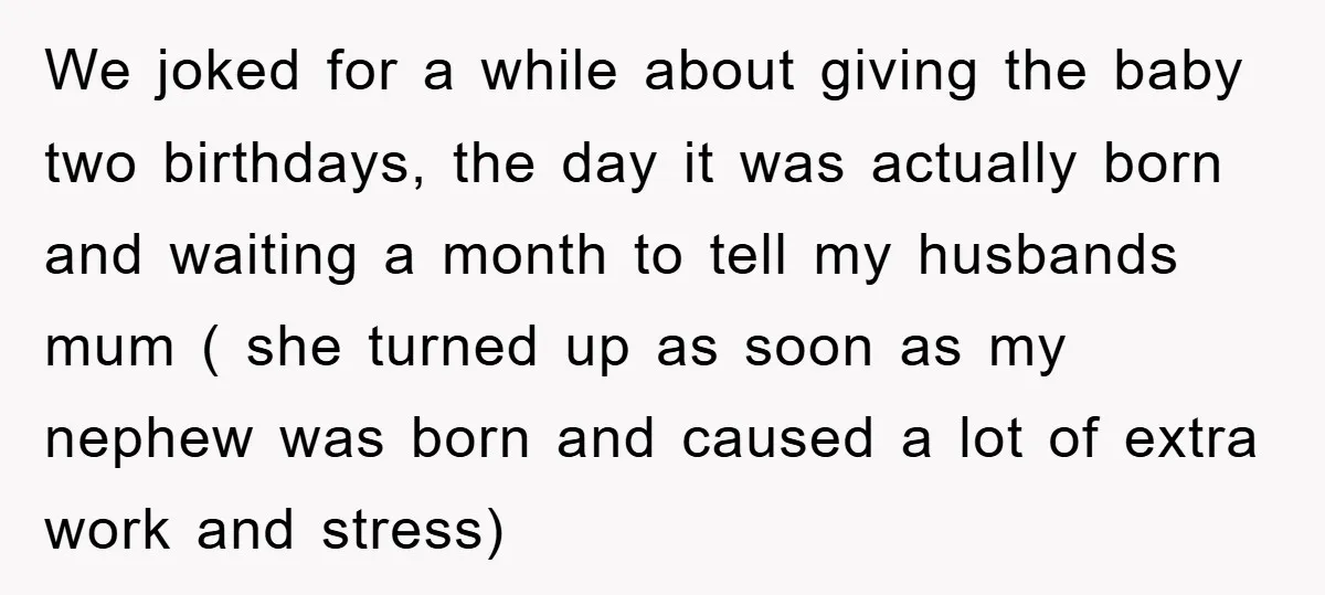 We joked for a while about giving the baby two birthdays, the day it was actually born and waiting a month to tell my husbands mum ( she turned up...