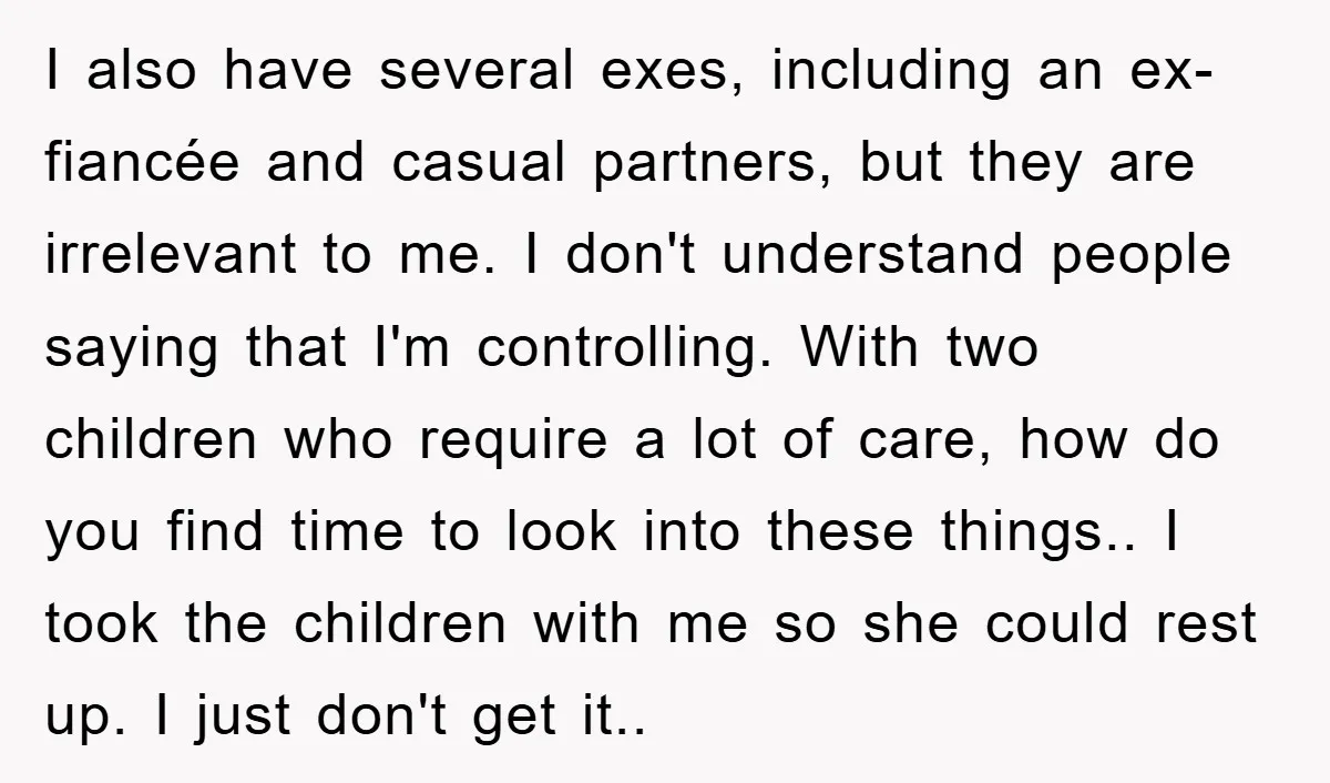 I also have several exes, including an ex-fiancée and casual partners, but they are irrelevant to me. I don't understand people saying that I'm controlling. With two children who require...