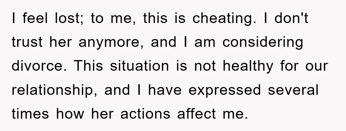 I feel lost; to me, this is cheating. I don't trust her anymore, and I am considering divorce. This situation is not healthy for our relationship, and I have expressed...