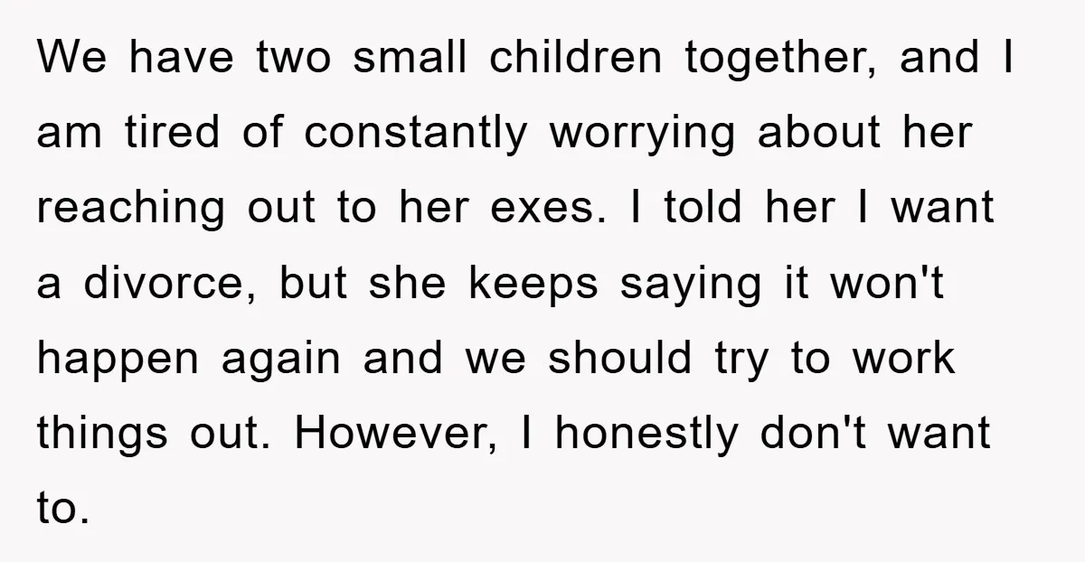 We have two small children together, and I am tired of constantly worrying about her reaching out to her exes. I told her I want a divorce, but she keeps...