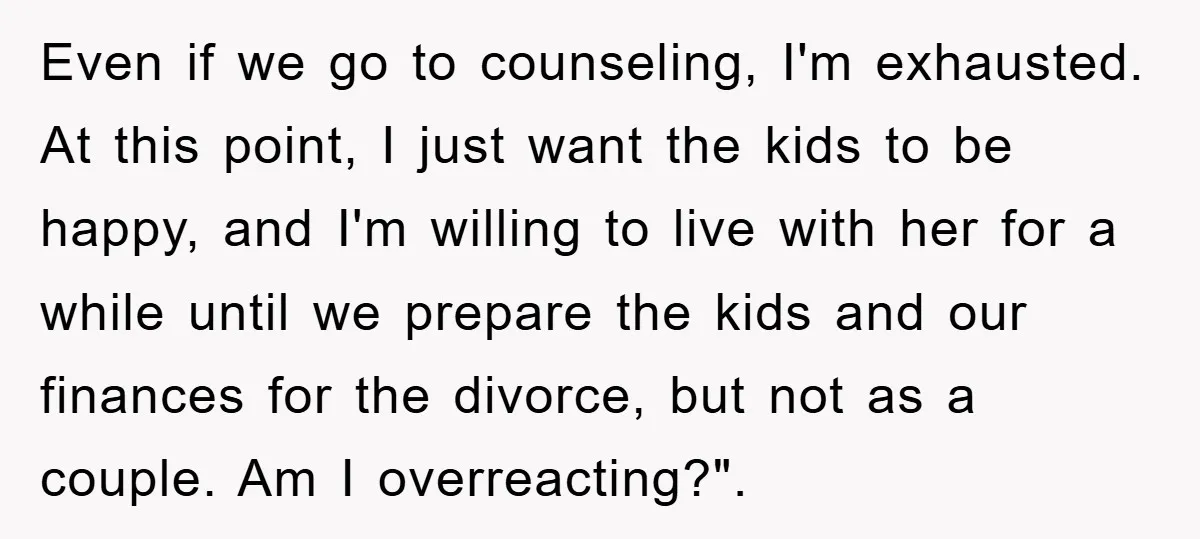 Even if we go to counseling, I'm exhausted. At this point, I just want the kids to be happy, and I'm willing to live with her for a while until...