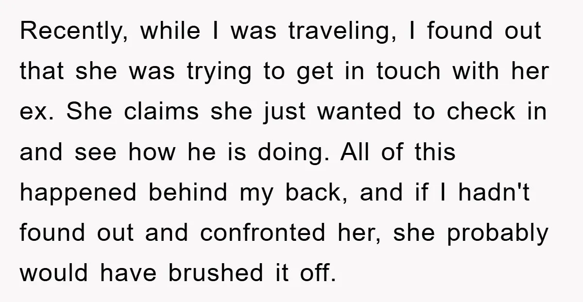 Recently, while I was traveling, I found out that she was trying to get in touch with her ex. She claims she just wanted to check in and see how...