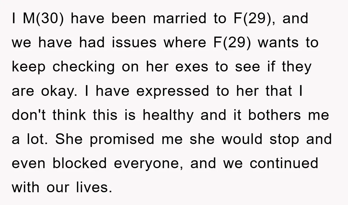 I M(30) have been married to F(29), and we have had issues where F(29) wants to keep checking on her exes to see if they are okay. I have expressed...
