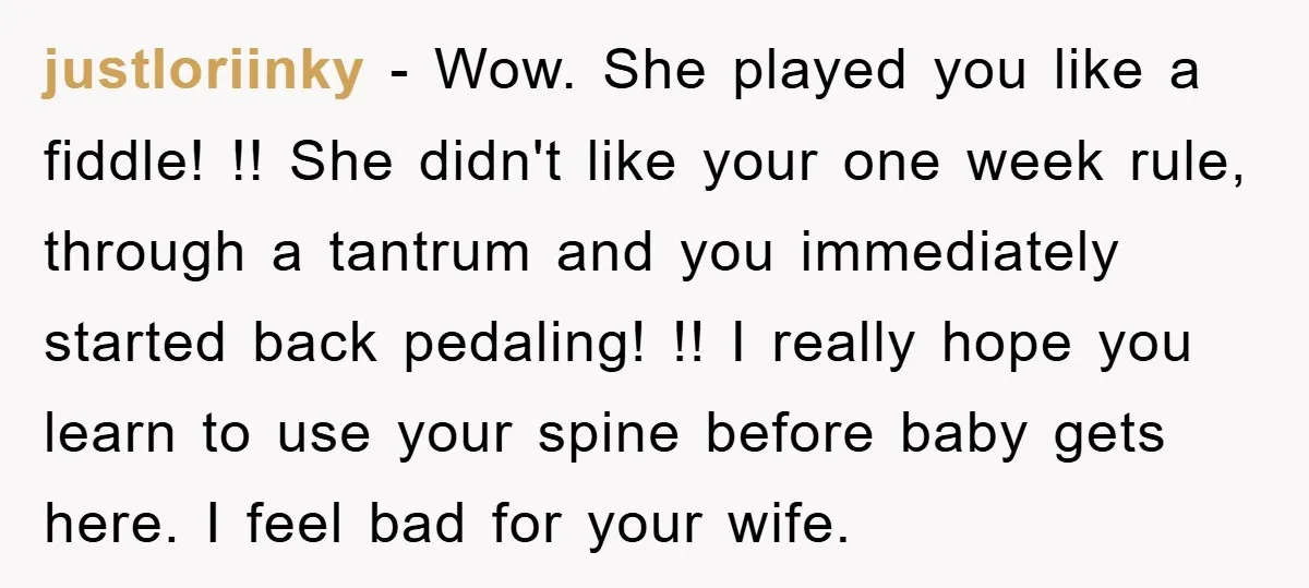 justloriinky − Wow. She played you like a fiddle! !! She didn't like your one week rule, through a tantrum and you immediately started back pedaling! !! I really hope...