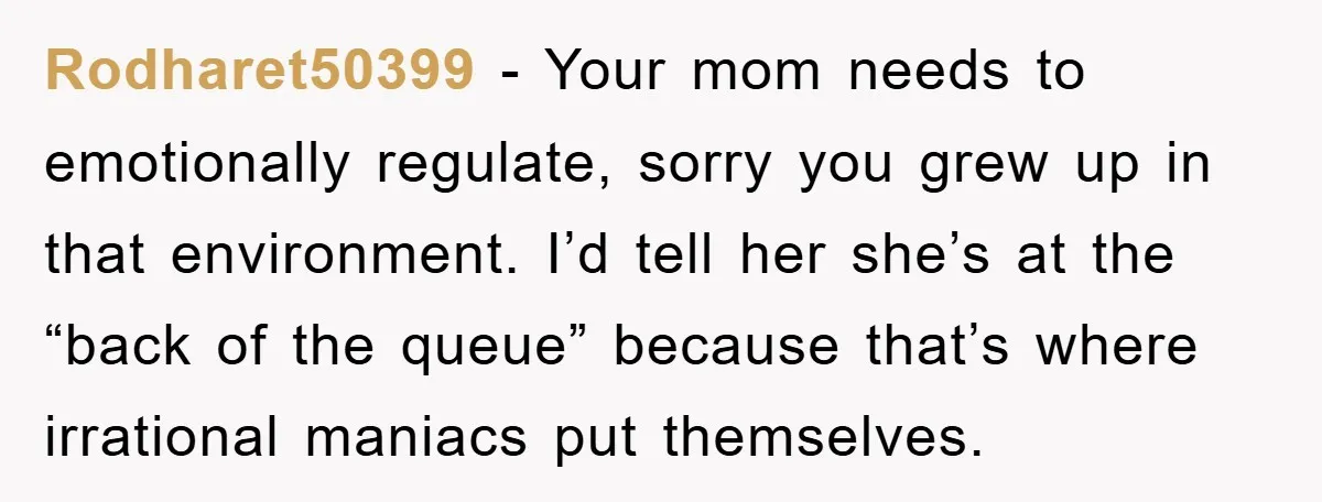 Rodharet50399 − Your mom needs to emotionally regulate, sorry you grew up in that environment. I’d tell her she’s at the “back of the queue” because that’s where irrational maniacs...