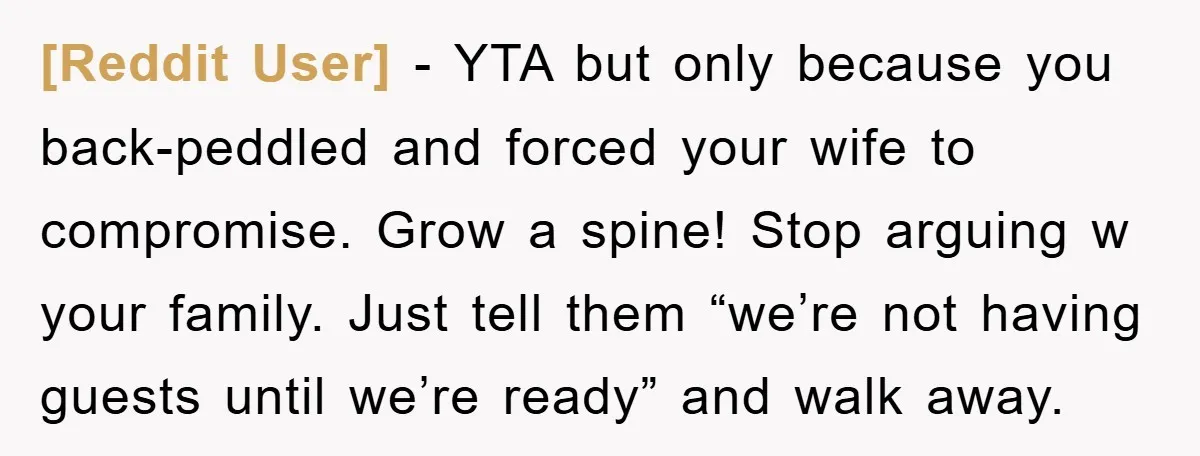 [Reddit User] − YTA but only because you back-peddled and forced your wife to compromise. Grow a spine! Stop arguing w your family. Just tell them “we’re not having guests...