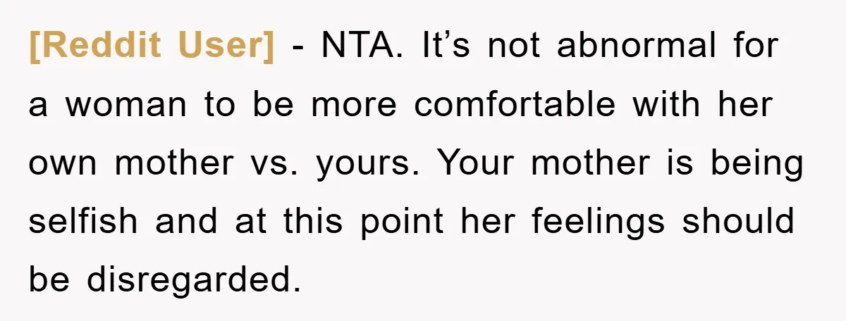 [Reddit User] − NTA. It’s not abnormal for a woman to be more comfortable with her own mother vs. yours. Your mother is being selfish and at this point her...