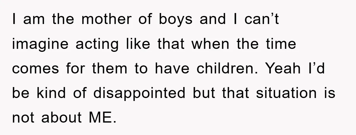 I am the mother of boys and I can’t imagine acting like that when the time comes for them to have children. Yeah I’d be kind of disappointed but that...