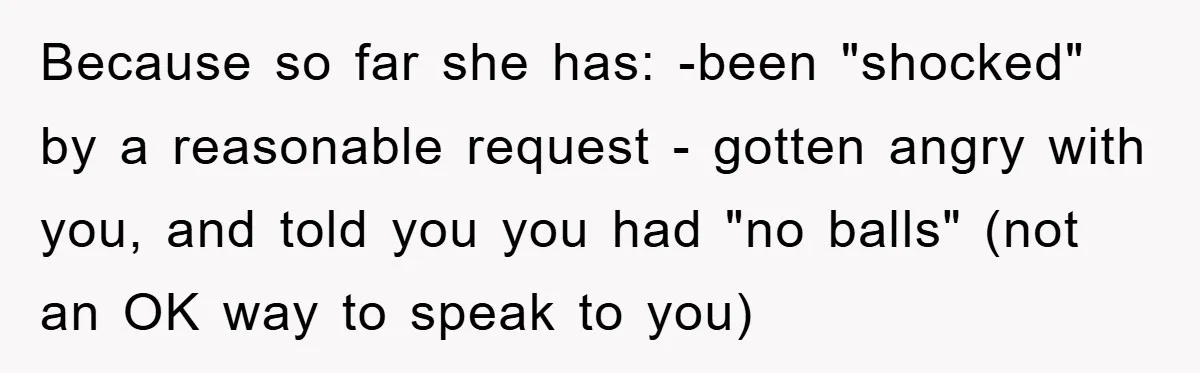 Because so far she has: -been "shocked" by a reasonable request - gotten angry with you, and told you you had "no balls" (not an OK way to speak to...
