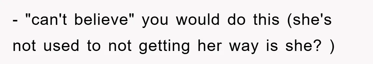 - "can't believe" you would do this (she's not used to not getting her way is she? )