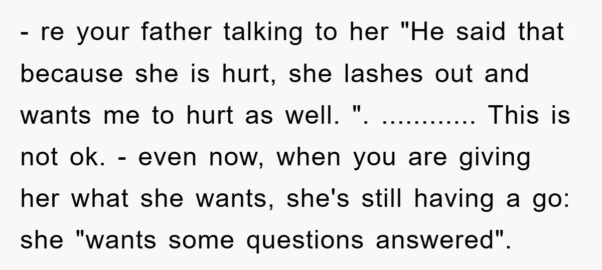 - re your father talking to her "He said that because she is hurt, she lashes out and wants me to hurt as well. ". ............ This is not ok....