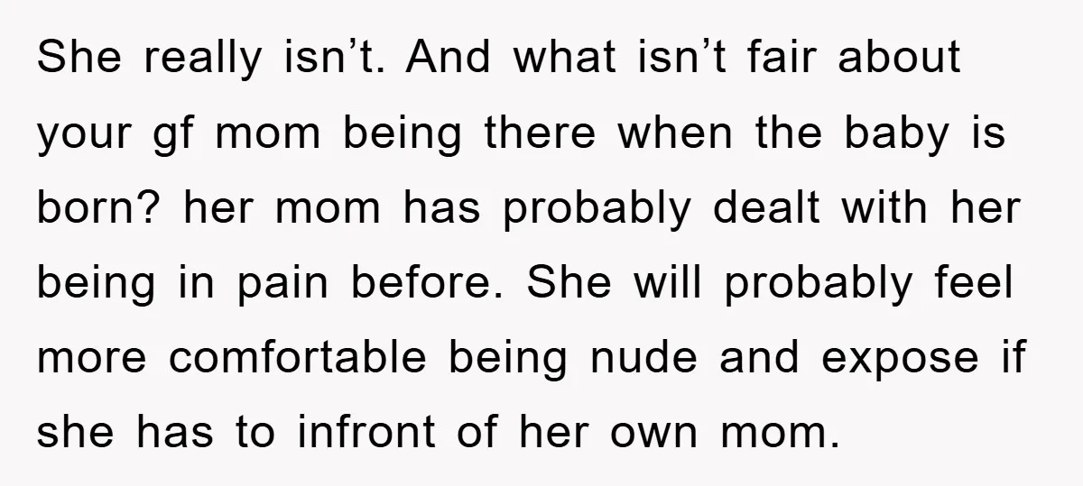 She really isn’t. And what isn’t fair about your gf mom being there when the baby is born? her mom has probably dealt with her being in pain before. She...