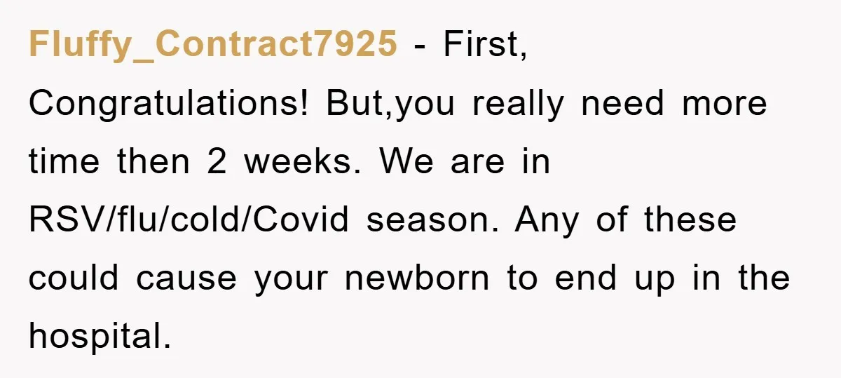 Fluffy_Contract7925 − First, Congratulations! But,you really need more time then 2 weeks. We are in RSV/flu/cold/Covid season. Any of these could cause your newborn to end up in the hospital.